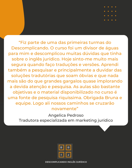 "Fiz parte de uma das primeiras turmas do Descomplicando. O curso foi um divisou de águas para mim e descomplicou muitas dúvidas que tinha sobre o inglês jurídico. Hoje sinto-me muito mais segura quando faço traduções e versões. Aprendi também a pesquisar e principalmente a duvidar das soluções tradutórias que soam óbvias e que nada mais são do que grandes gargalos quase implorando a devida atenção e pesquisa. As aulas são bastante objetivas e o material disponibilizado no curso é uma fonte de pesquisa riquíssima. Obrigada, Bruna e equipe. Logo ali nossos caminhos se cruzarão novamente" - Angelica Pedroso, tradudora especializada em marketing jurídico